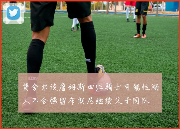 费舍尔谈詹姆斯回归骑士可能性湖人不会强留布朗尼继续父子同队