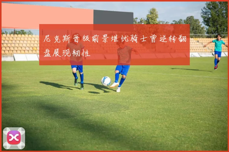 尼克斯晋级前景堪忧骑士曾逆转翻盘展现韧性