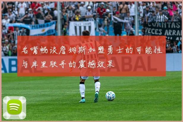 名嘴畅谈詹姆斯加盟勇士的可能性与库里联手的震撼效果