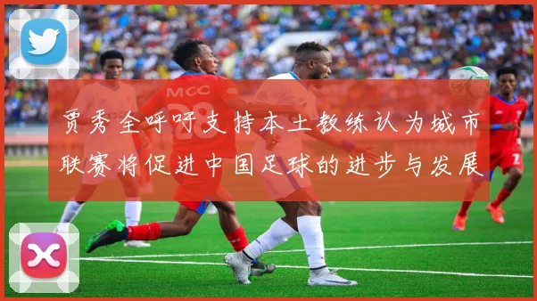 贾秀全呼吁支持本土教练认为城市联赛将促进中国足球的进步与发展