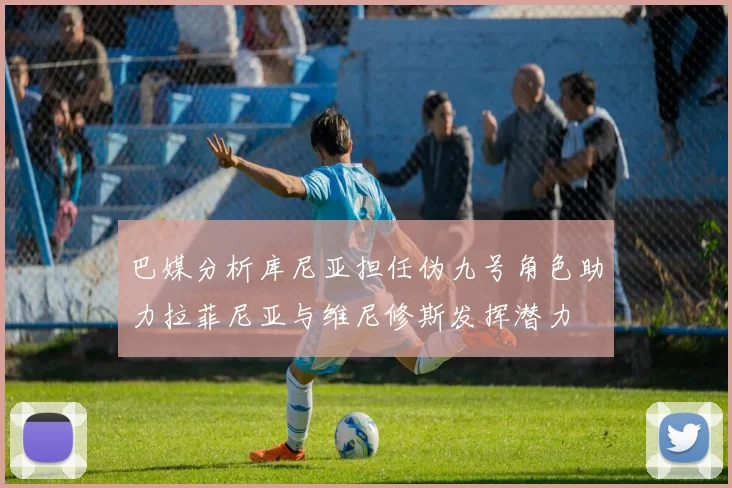 巴媒分析库尼亚担任伪九号角色助力拉菲尼亚与维尼修斯发挥潜力
