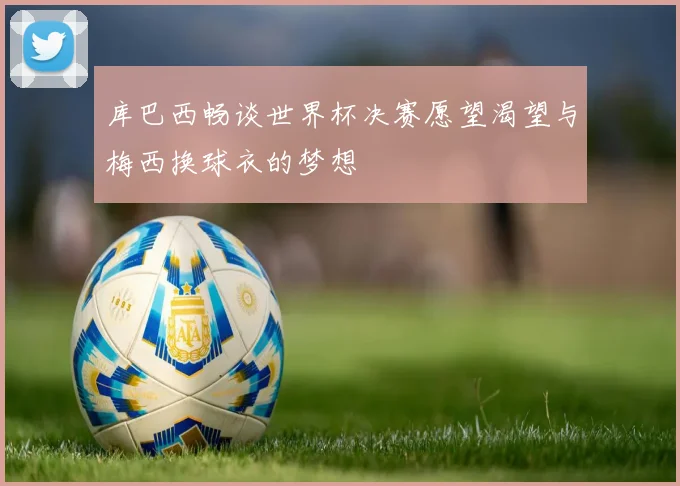 库巴西畅谈世界杯决赛愿望渴望与梅西换球衣的梦想
