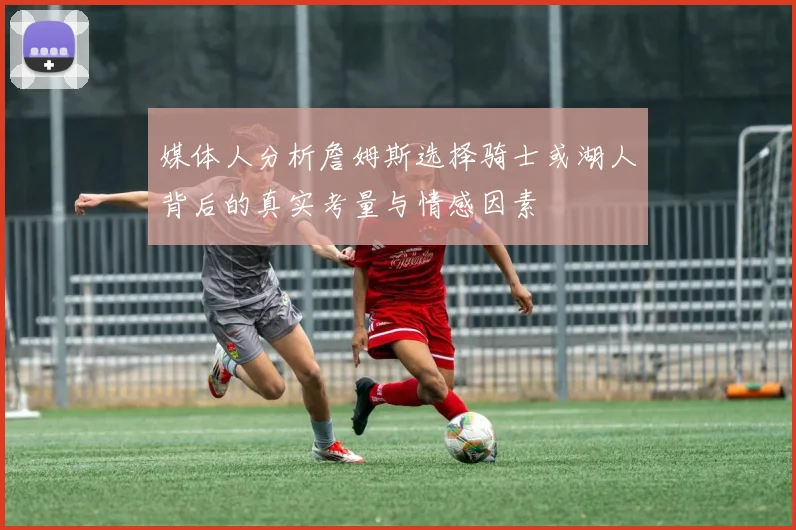媒体人分析詹姆斯选择骑士或湖人背后的真实考量与情感因素