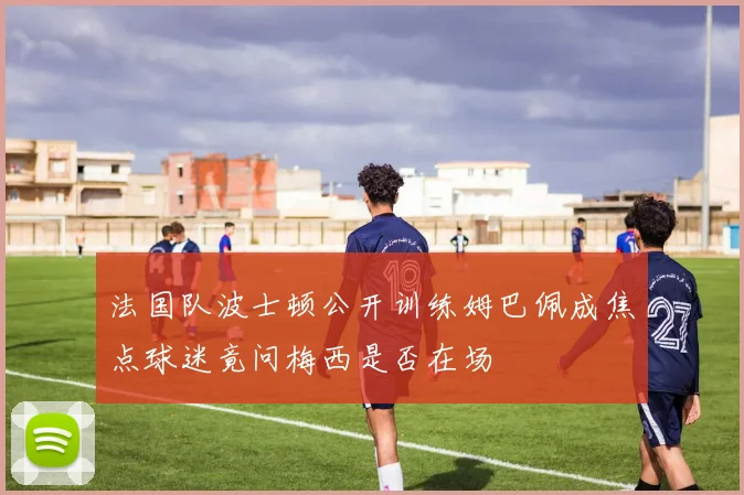 法国队波士顿公开训练姆巴佩成焦点球迷竟问梅西是否在场
