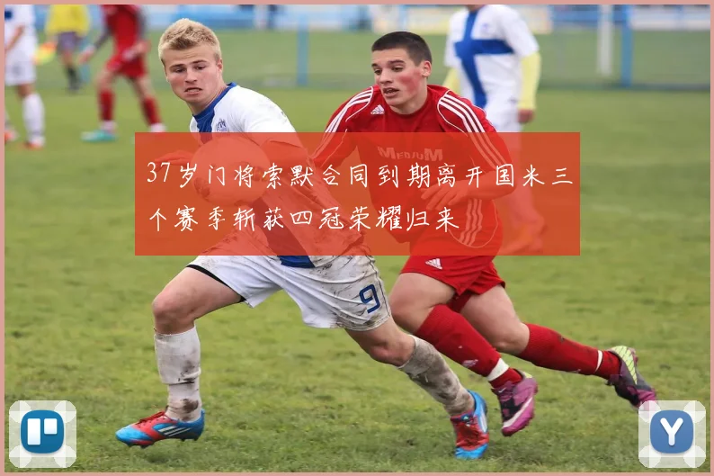 37岁门将索默合同到期离开国米三个赛季斩获四冠荣耀归来