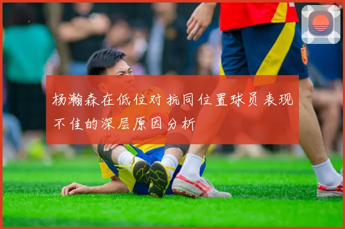 杨瀚森在低位对抗同位置球员表现不佳的深层原因分析