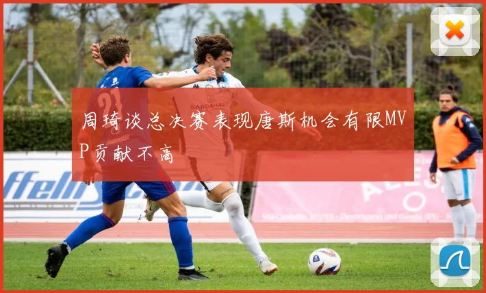 周琦谈总决赛表现唐斯机会有限MVP贡献不高