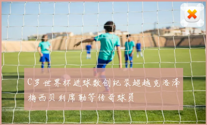 C罗世界杯进球数创纪录超越克洛泽梅西贝利席勒等传奇球员