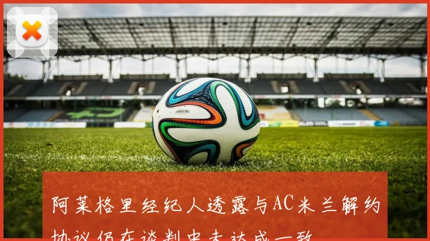 阿莱格里经纪人透露与AC米兰解约协议仍在谈判中未达成一致