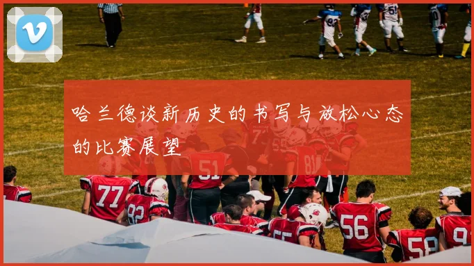 哈兰德谈新历史的书写与放松心态的比赛展望