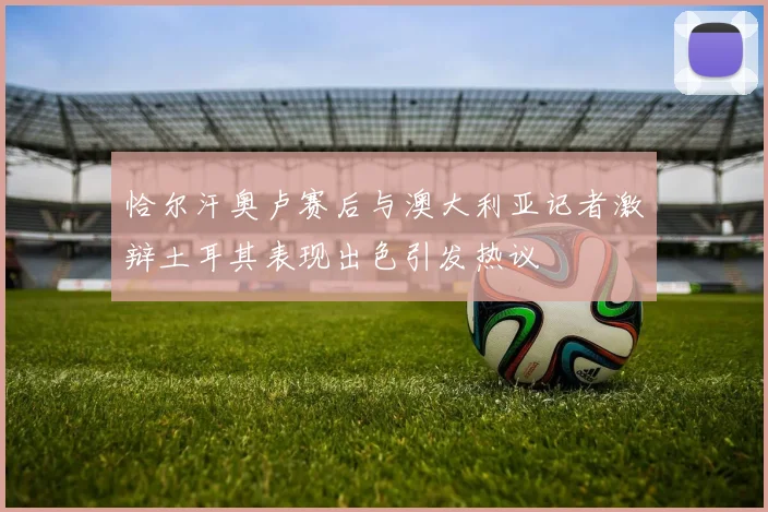恰尔汗奥卢赛后与澳大利亚记者激辩土耳其表现出色引发热议