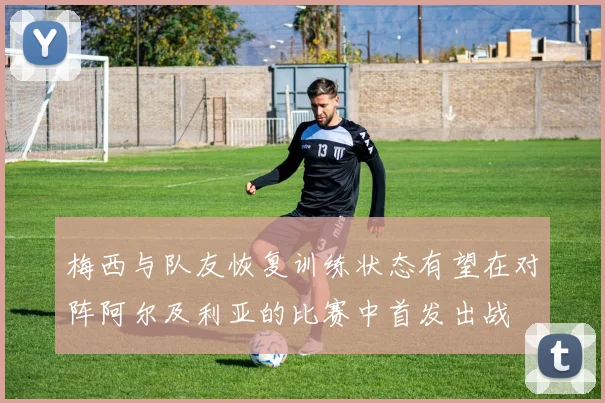 梅西与队友恢复训练状态有望在对阵阿尔及利亚的比赛中首发出战