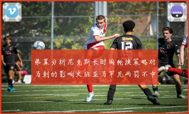 弗莱分析尼克斯长时间轮换策略对马刺的影响文班亚马罕见两罚不中引发关注