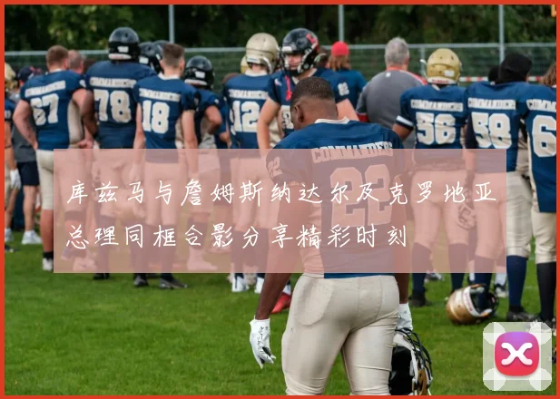 库兹马与詹姆斯纳达尔及克罗地亚总理同框合影分享精彩时刻