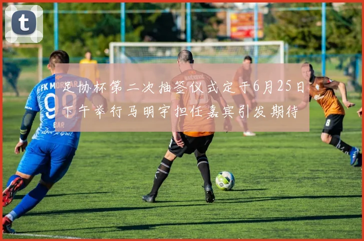 足协杯第二次抽签仪式定于6月25日下午举行马明宇担任嘉宾引发期待